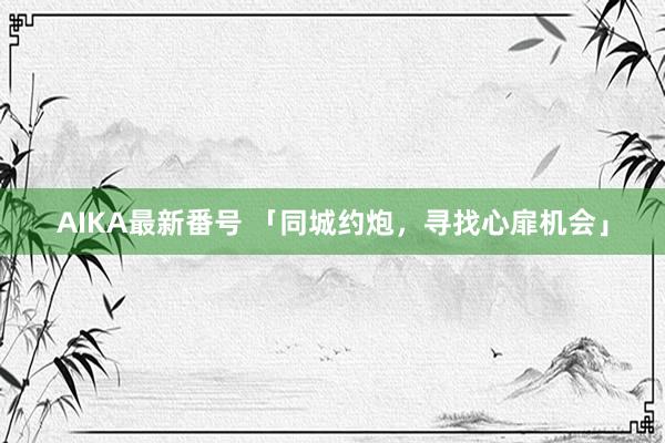 AIKA最新番号 「同城约炮，寻找心扉机会」