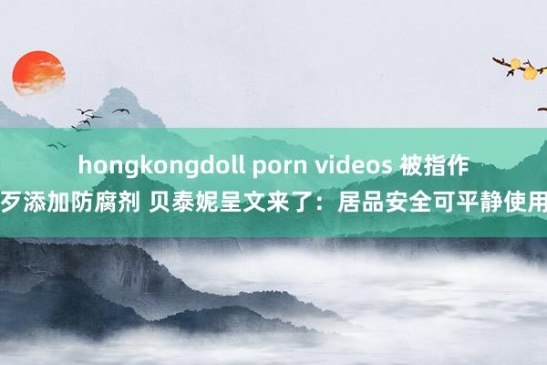 hongkongdoll porn videos 被指作歹添加防腐剂 贝泰妮呈文来了：居品安全可平静使用