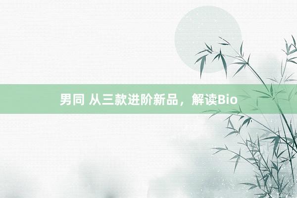 男同 从三款进阶新品，解读Bio