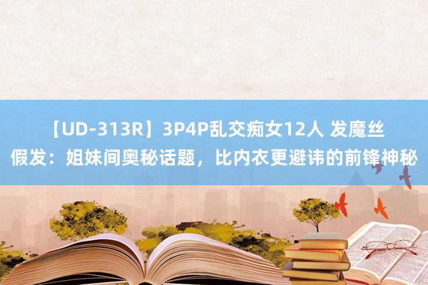 【UD-313R】3P4P乱交痴女12人 发魔丝假发：姐妹间奥秘话题，比内衣更避讳的前锋神秘