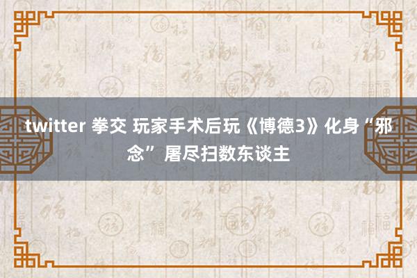 twitter 拳交 玩家手术后玩《博德3》化身“邪念” 屠尽扫数东谈主