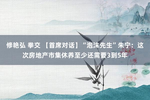 修艳弘 拳交 【首席对话】“泡沫先生”朱宁：这次房地产市集休养至少还需要3到5年