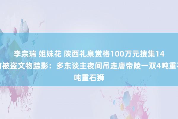 李宗瑞 姐妹花 陕西礼泉赏格100万元搜集14年前被盗文物踪影：多东谈主夜间吊走唐帝陵一双4吨重石狮