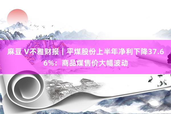 麻豆 V不雅财报｜平煤股份上半年净利下降37.66%：商品煤售价大幅波动