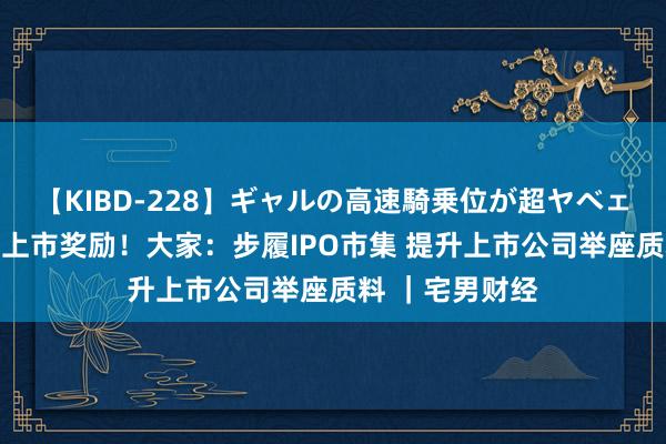 【KIBD-228】ギャルの高速騎乗位が超ヤベェ 所在不得给予上市奖励！大家：步履IPO市集 提升上市公司举座质料 ｜宅男财经