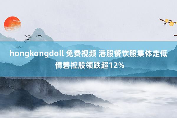 hongkongdoll 免费视频 港股餐饮股集体走低 倩碧控股领跌超12%