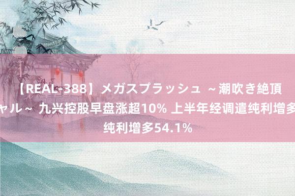 【REAL-388】メガスプラッシュ ～潮吹き絶頂スペシャル～ 九兴控股早盘涨超10% 上半年经调遣纯利增多54.1%