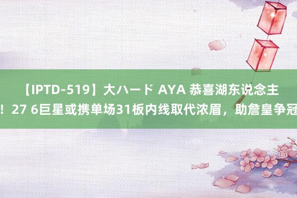 【IPTD-519】大ハード AYA 恭喜湖东说念主！27 6巨星或携单场31板内线取代浓眉，助詹皇争冠