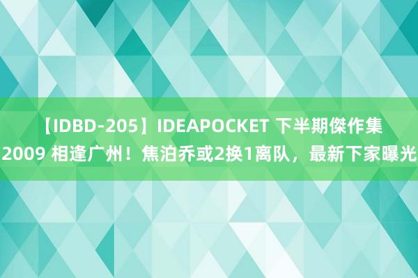 【IDBD-205】IDEAPOCKET 下半期傑作集2009 相逢广州！焦泊乔或2换1离队，最新下家曝光