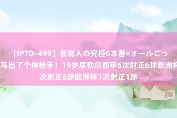 【IPTD-499】芸能人の究極6本番×オールごっくん AYA 皇马出了个神枪手！19岁居勒尔西甲6次射正6球欧洲杯1次射正1球