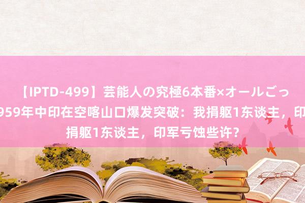 【IPTD-499】芸能人の究極6本番×オールごっくん AYA 1959年中印在空喀山口爆发突破：我捐躯1东谈主，印军亏蚀些许？