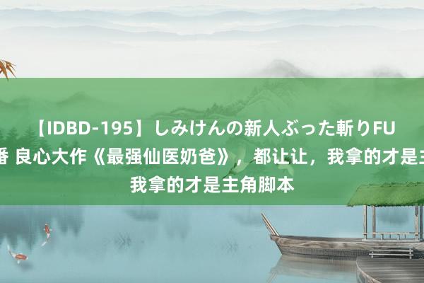 【IDBD-195】しみけんの新人ぶった斬りFUCK 6本番 良心大作《最强仙医奶爸》，都让让，我拿的才是主角脚本