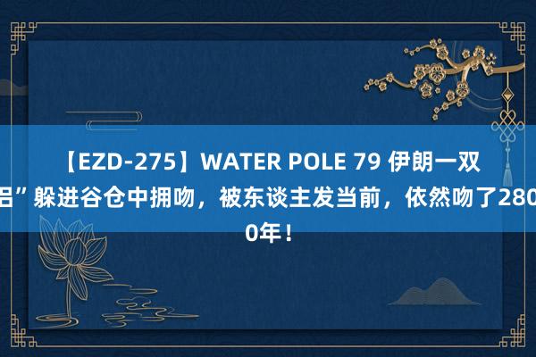 【EZD-275】WATER POLE 79 伊朗一双“情侣”躲进谷仓中拥吻，被东谈主发当前，依然吻了2800年！