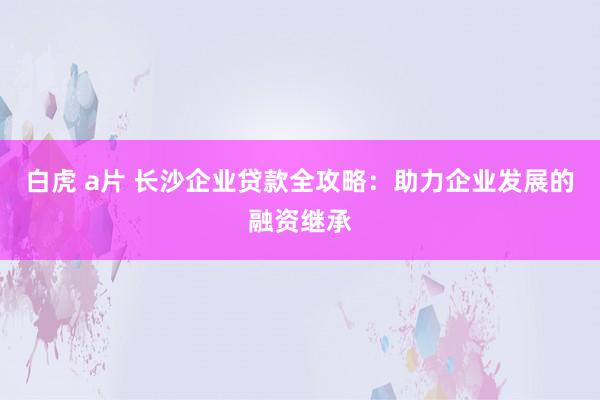 白虎 a片 长沙企业贷款全攻略：助力企业发展的融资继承