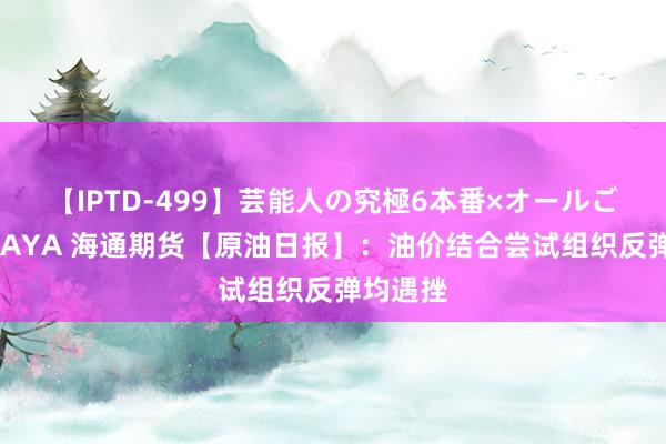 【IPTD-499】芸能人の究極6本番×オールごっくん AYA 海通期货【原油日报】：油价结合尝试组织反弹均遇挫