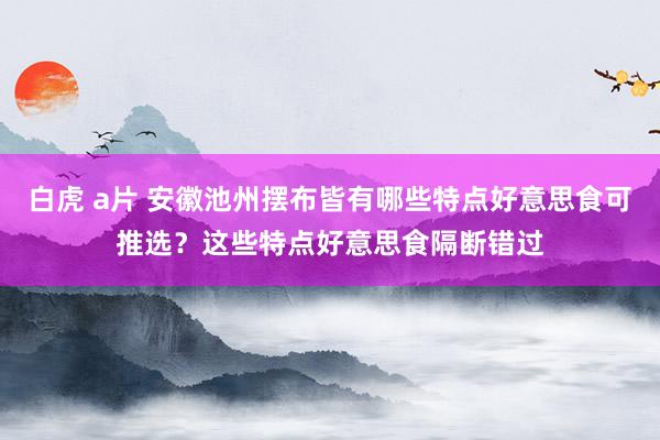 白虎 a片 安徽池州摆布皆有哪些特点好意思食可推选？这些特点好意思食隔断错过