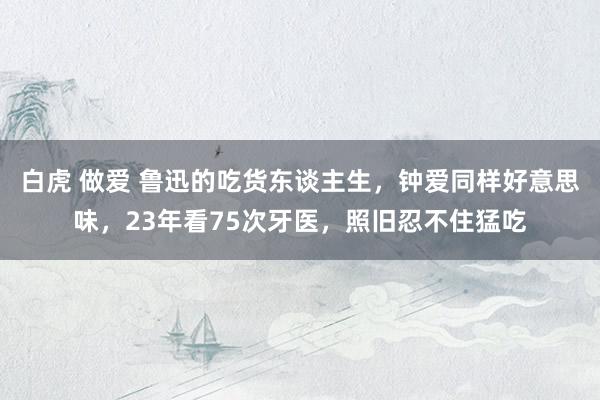 白虎 做爱 鲁迅的吃货东谈主生，钟爱同样好意思味，23年看75次牙医，照旧忍不住猛吃