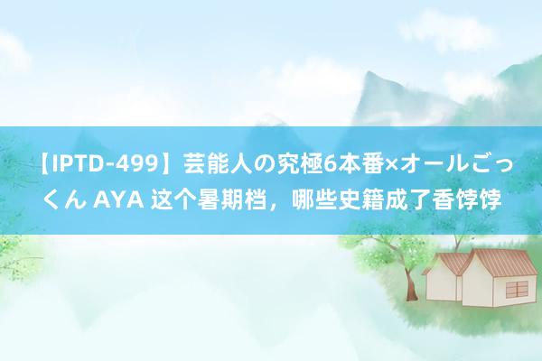 【IPTD-499】芸能人の究極6本番×オールごっくん AYA 这个暑期档，哪些史籍成了香饽饽