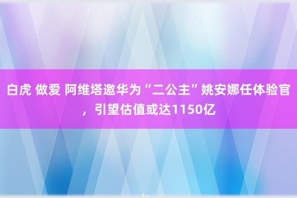 白虎 做爱 阿维塔邀华为“二公主”姚安娜任体验官，引望估值或达1150亿