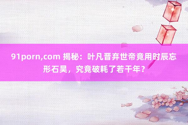 91porn，com 揭秘：叶凡晋弃世帝竟用时辰忘形石昊，究竟破耗了若干年？