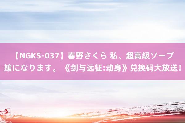 【NGKS-037】春野さくら 私、超高級ソープ嬢になります。 《剑与远征:动身》兑换码大放送！