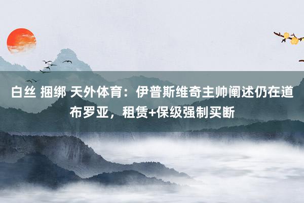 白丝 捆绑 天外体育：伊普斯维奇主帅阐述仍在道布罗亚，租赁+保级强制买断