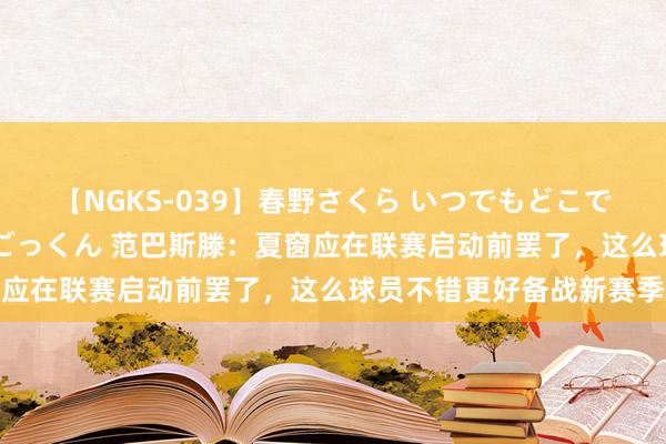 【NGKS-039】春野さくら いつでもどこでも24時間、初ぶっかけごっくん 范巴斯滕：夏窗应在联赛启动前罢了，这么球员不错更好备战新赛季