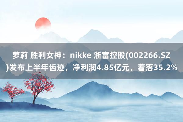 萝莉 胜利女神：nikke 浙富控股(002266.SZ)发布上半年齿迹，净利润4.85亿元，着落35.2%