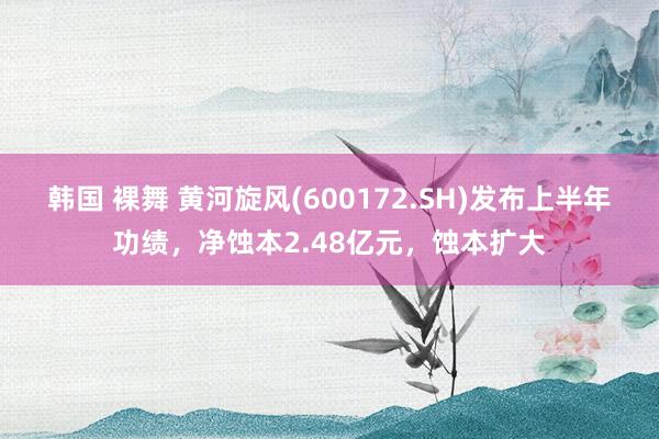 韩国 裸舞 黄河旋风(600172.SH)发布上半年功绩，净蚀本2.48亿元，蚀本扩大