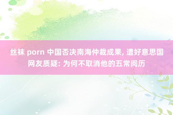 丝袜 porn 中国否决南海仲裁成果， 遭好意思国网友质疑: 为何不取消他的五常阅历