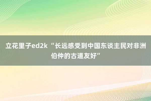 立花里子ed2k “长远感受到中国东谈主民对非洲伯仲的古道友好”