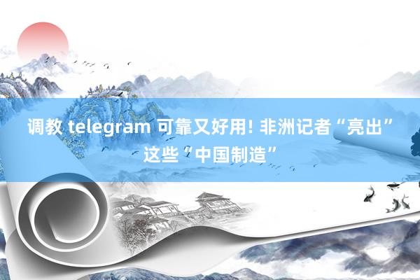 调教 telegram 可靠又好用! 非洲记者“亮出”这些“中国制造”