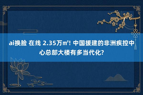 ai换脸 在线 2.35万㎡! 中国援建的非洲疾控中心总部大楼有多当代化?