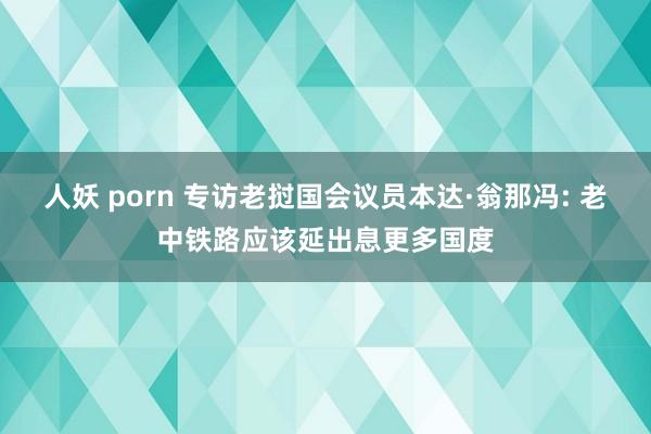 人妖 porn 专访老挝国会议员本达·翁那冯: 老中铁路应该延出息更多国度