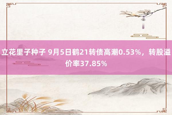 立花里子种子 9月5日鹤21转债高潮0.53%，转股溢价率37.85%