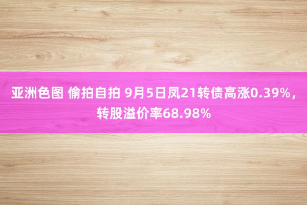 亚洲色图 偷拍自拍 9月5日凤21转债高涨0.39%，转股溢价率68.98%