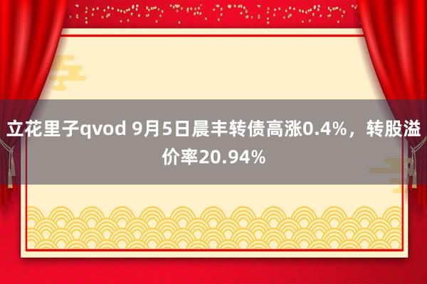 立花里子qvod 9月5日晨丰转债高涨0.4%，转股溢价率20.94%