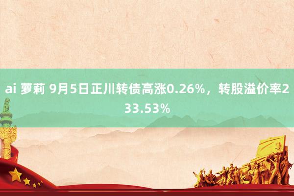 ai 萝莉 9月5日正川转债高涨0.26%，转股溢价率233.53%