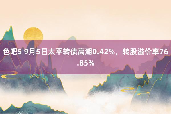 色吧5 9月5日太平转债高潮0.42%，转股溢价率76.85%