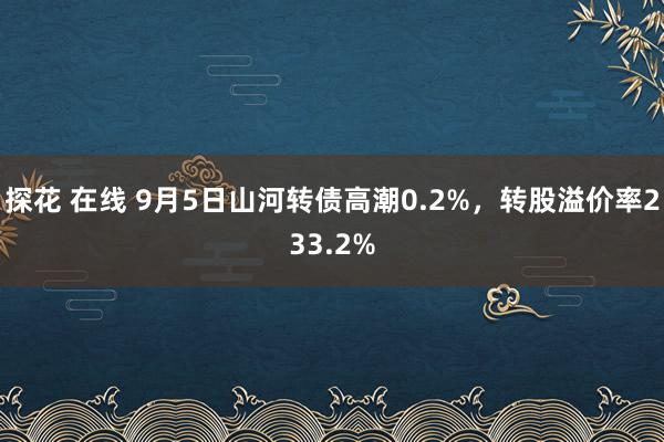 探花 在线 9月5日山河转债高潮0.2%，转股溢价率233.2%