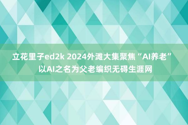 立花里子ed2k 2024外滩大集聚焦“AI养老”  以AI之名为父老编织无碍生涯网