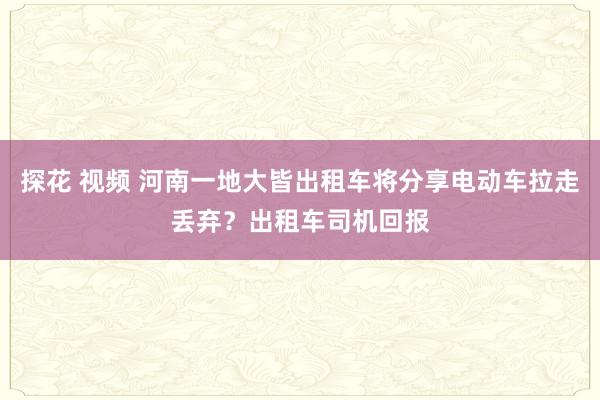 探花 视频 河南一地大皆出租车将分享电动车拉走丢弃？出租车司机回报