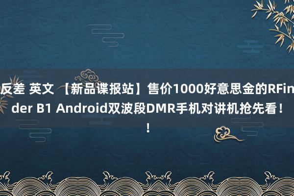 反差 英文 【新品谍报站】售价1000好意思金的RFinder B1 Android双波段DMR手机对讲机抢先看！