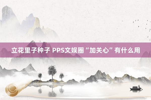 立花里子种子 PPS文娱圈“加关心”有什么用