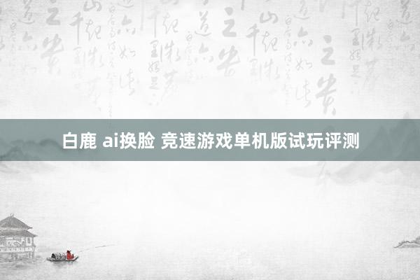 白鹿 ai换脸 竞速游戏单机版试玩评测