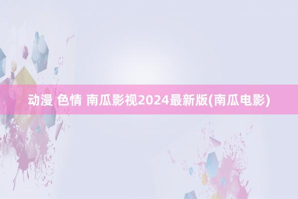 动漫 色情 南瓜影视2024最新版(南瓜电影)