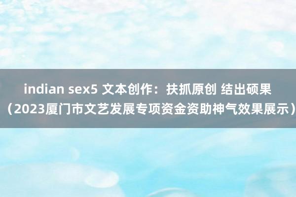 indian sex5 文本创作：扶抓原创 结出硕果（2023厦门市文艺发展专项资金资助神气效果展示）