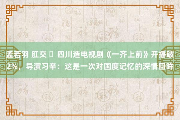 孟若羽 肛交 ​四川造电视剧《一齐上前》开播破2%，导演习辛：这是一次对国度记忆的深情回眸