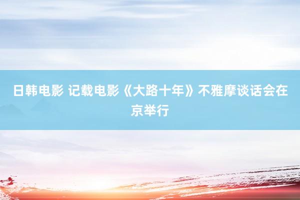 日韩电影 记载电影《大路十年》不雅摩谈话会在京举行