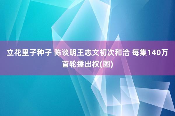 立花里子种子 陈谈明王志文初次和洽 每集140万首轮播出权(图)